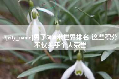 新疆男子5000米世界排名-这些积分不仅关乎个人荣誉
