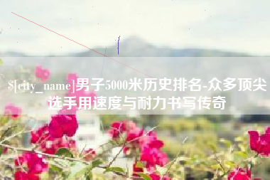 新疆男子5000米历史排名-众多顶尖选手用速度与耐力书写传奇
